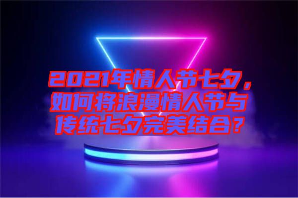 2021年情人節(jié)七夕，如何將浪漫情人節(jié)與傳統(tǒng)七夕完美結(jié)合？