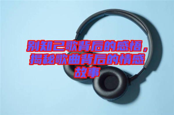 別知己歌背后的感悟，揭秘歌曲背后的情感故事