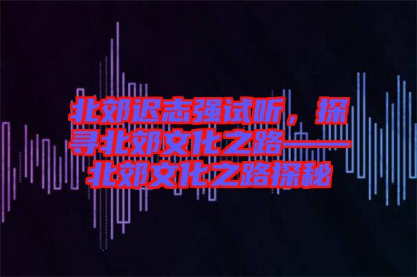 北郊遲志強(qiáng)試聽，探尋北郊文化之路——北郊文化之路探秘