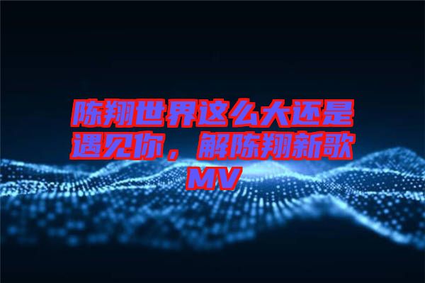 陳翔世界這么大還是遇見(jiàn)你，解陳翔新歌MV