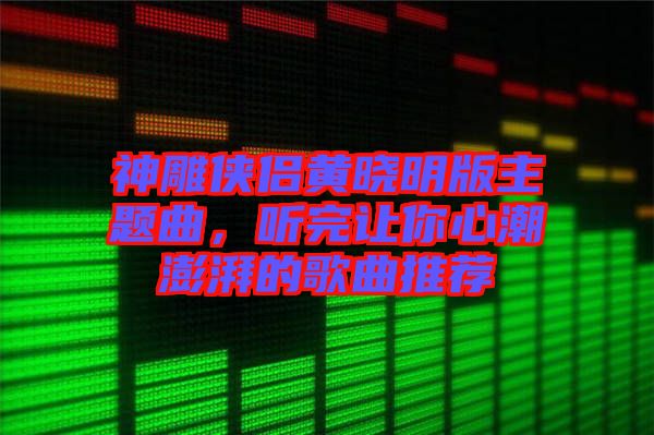 神雕俠侶黃曉明版主題曲，聽完讓你心潮澎湃的歌曲推薦