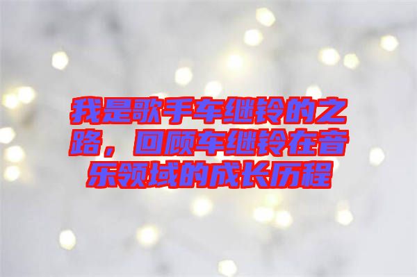 我是歌手車繼鈴的之路，回顧車繼鈴在音樂領(lǐng)域的成長歷程