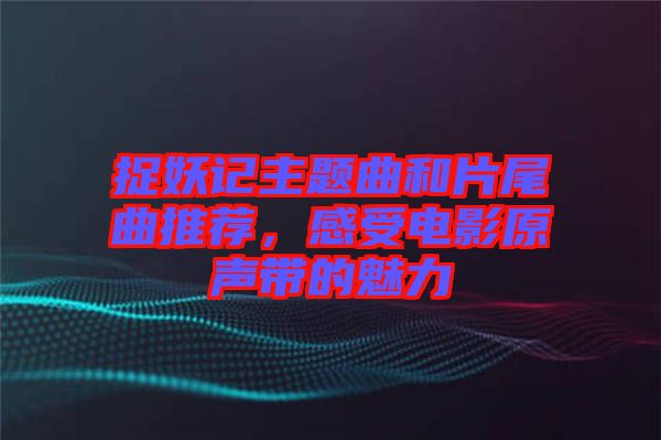 捉妖記主題曲和片尾曲推薦，感受電影原聲帶的魅力