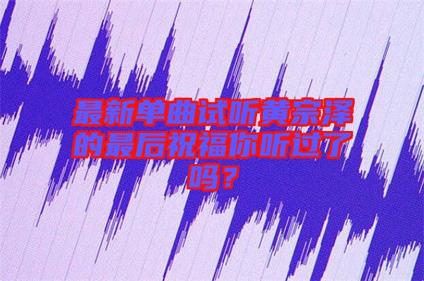 最新單曲試聽黃宗澤的最后祝福你聽過(guò)了嗎？