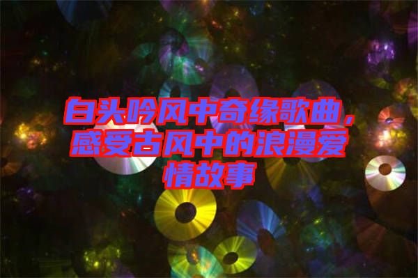 白頭吟風(fēng)中奇緣歌曲，感受古風(fēng)中的浪漫愛情故事