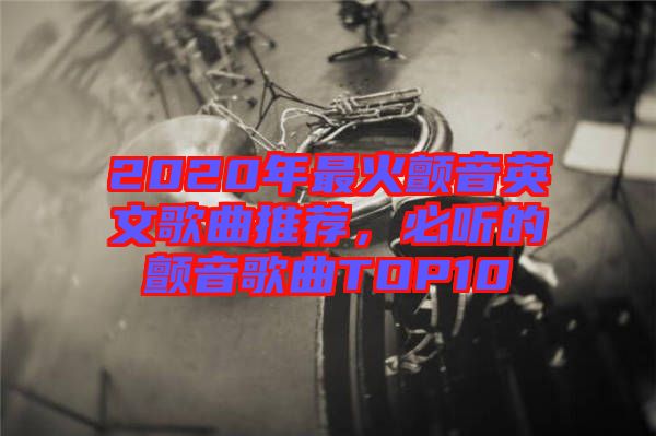 2020年最火顫音英文歌曲推薦，必聽的顫音歌曲TOP10