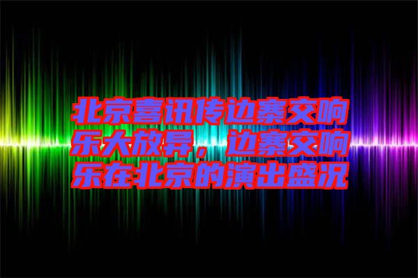 北京喜訊傳邊寨交響樂大放異，邊寨交響樂在北京的演出盛況