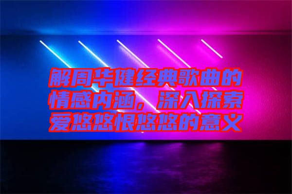 解周華健經典歌曲的情感內涵，深入探索愛悠悠恨悠悠的意義