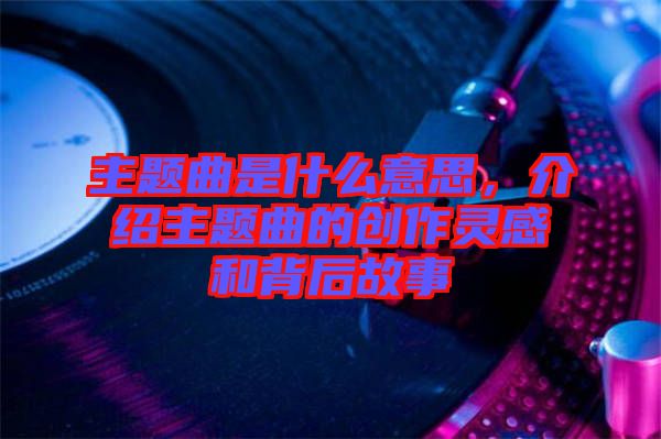 主題曲是什么意思，介紹主題曲的創(chuàng)作靈感和背后故事