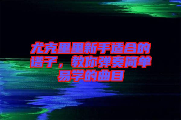 尤克里里新手適合的譜子，教你彈奏簡單易學(xué)的曲目