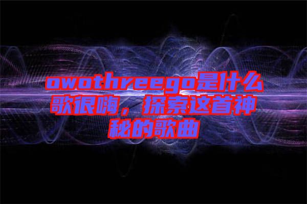 owothreego是什么歌很嗨，探索這首神秘的歌曲