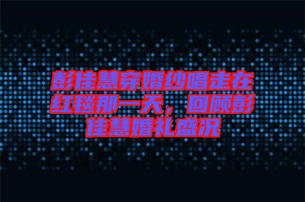 彭佳慧穿婚紗唱走在紅毯那一天，回顧彭佳慧婚禮盛況