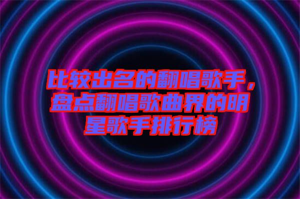 比較出名的翻唱歌手，盤點(diǎn)翻唱歌曲界的明星歌手排行榜