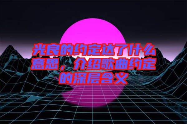 光良的約定達(dá)了什么意思，介紹歌曲約定的深層含義