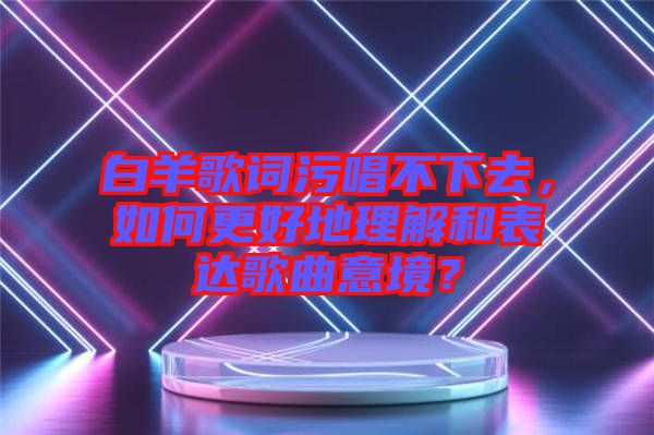 白羊歌詞污唱不下去，如何更好地理解和表達(dá)歌曲意境？