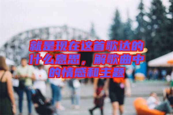 就是現(xiàn)在這首歌達(dá)的什么意思，解歌曲中的情感和主題