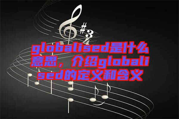 globalised是什么意思，介紹globalised的定義和含義