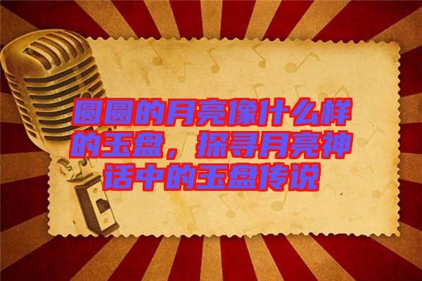 圓圓的月亮像什么樣的玉盤，探尋月亮神話中的玉盤傳說(shuō)