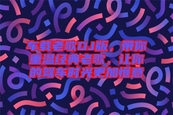 車載老歌DJ版，帶你重溫經(jīng)典老歌，讓你的駕車時(shí)光更加愜意