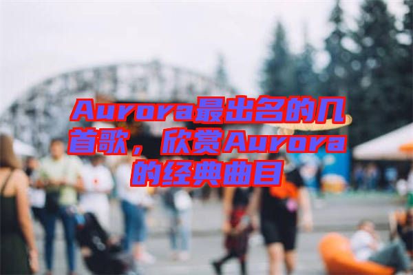 Aurora最出名的幾首歌，欣賞Aurora的經典曲目