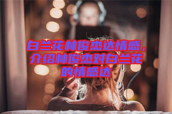 白蘭花林俊杰達情感，介紹林俊杰對白蘭花的情感達