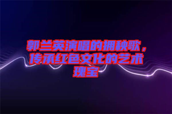 郭蘭英演唱的擁秧歌，傳承紅色文化的藝術(shù)瑰寶