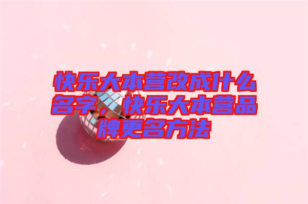 快樂大本營改成什么名字，快樂大本營品牌更名方法