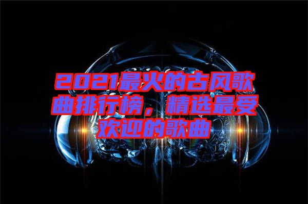 2021最火的古風(fēng)歌曲排行榜，精選最受歡迎的歌曲