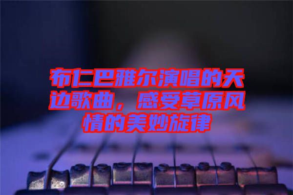 布仁巴雅爾演唱的天邊歌曲，感受草原風情的美妙旋律