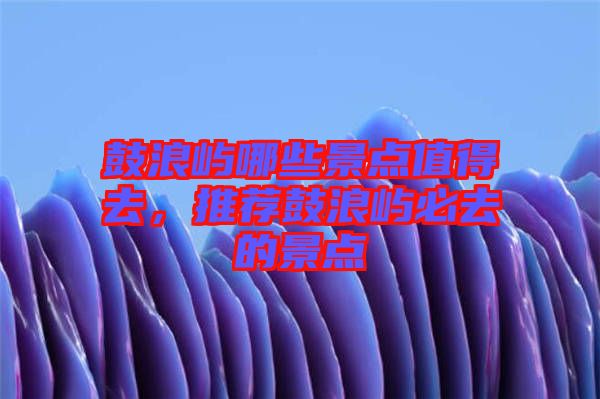 鼓浪嶼哪些景點(diǎn)值得去，推薦鼓浪嶼必去的景點(diǎn)