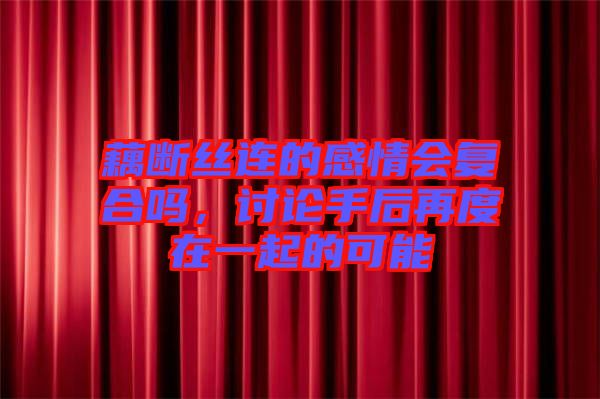 藕斷絲連的感情會復合嗎，討論手后再度在一起的可能