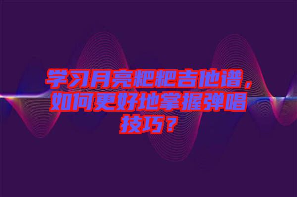 學習月亮粑粑吉他譜，如何更好地掌握彈唱技巧？