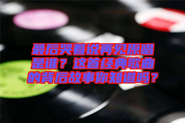 最后哭著說再見原唱是誰？這首經(jīng)典歌曲的背后故事你知道嗎？