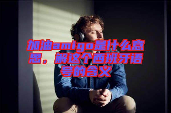 加油amigo是什么意思，解這個(gè)西班牙語號(hào)的含義