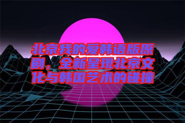 北京我的愛韓語版原劇，全新呈現(xiàn)北京文化與韓國藝術(shù)的碰撞