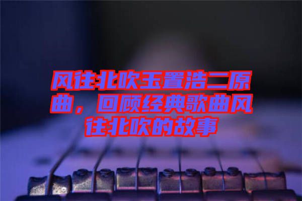 風往北吹玉置浩二原曲，回顧經(jīng)典歌曲風往北吹的故事