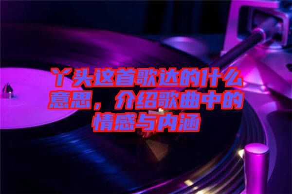 丫頭這首歌達(dá)的什么意思，介紹歌曲中的情感與內(nèi)涵