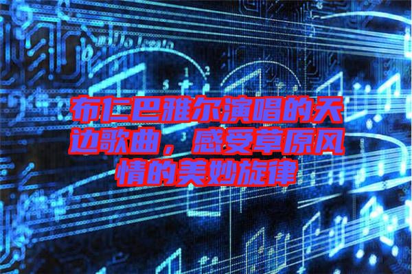 布仁巴雅爾演唱的天邊歌曲，感受草原風(fēng)情的美妙旋律