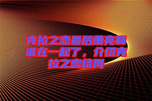 克拉之戀最后蕭亮和誰在一起了，介紹克拉之戀結(jié)局