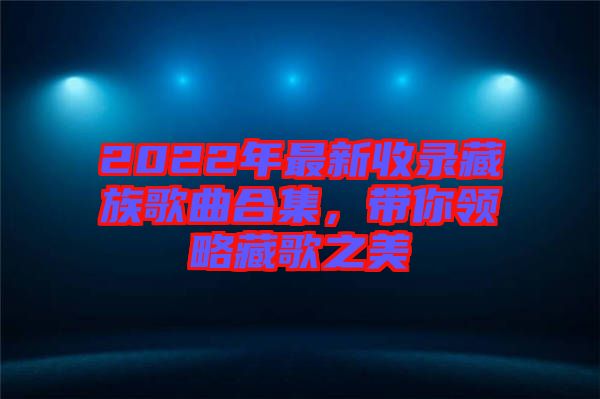 2022年最新收錄藏族歌曲合集，帶你領(lǐng)略藏歌之美