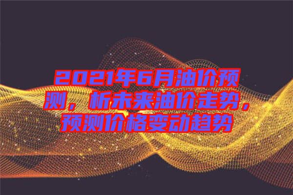 2021年6月油價預(yù)測，析未來油價走勢，預(yù)測價格變動趨勢