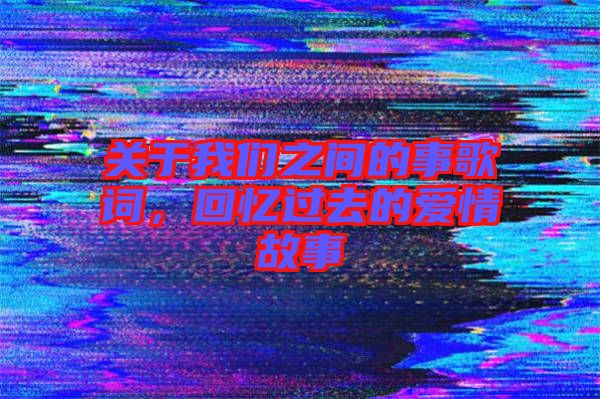 關于我們之間的事歌詞，回憶過去的愛情故事