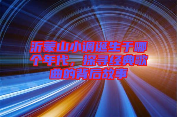 沂蒙山小調誕生于哪個年代，探尋經(jīng)典歌曲的背后故事