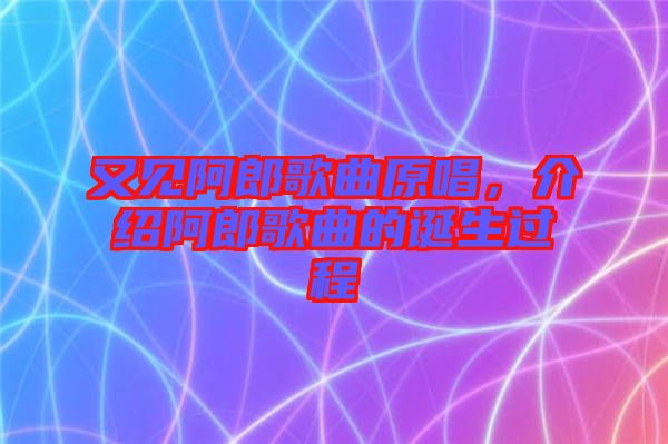 又見阿郎歌曲原唱，介紹阿郎歌曲的誕生過程