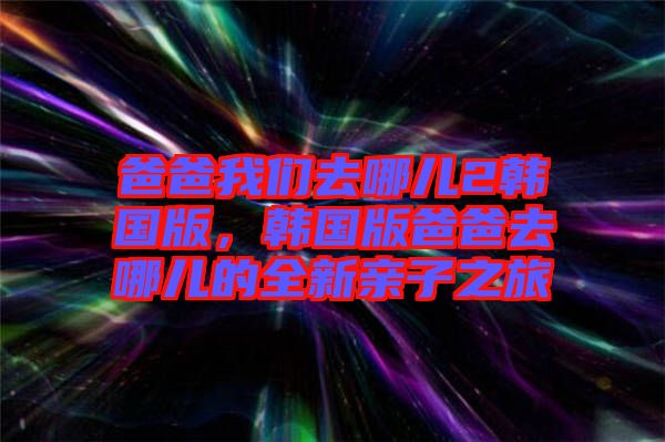 爸爸我們?nèi)ツ膬?韓國版，韓國版爸爸去哪兒的全新親子之旅