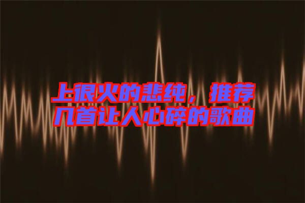 上很火的悲純，推薦幾首讓人心碎的歌曲