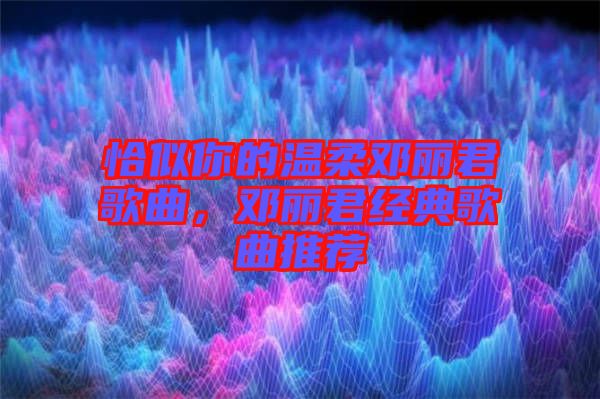 恰似你的溫柔鄧麗君歌曲，鄧麗君經典歌曲推薦