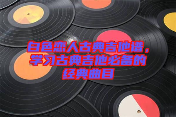 白色戀人古典吉他譜，學習古典吉他必備的經典曲目