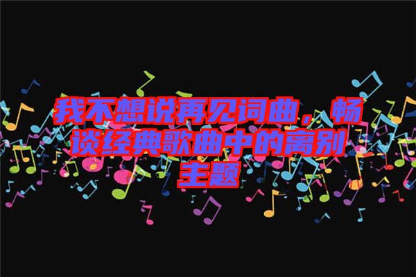 我不想說(shuō)再見(jiàn)詞曲，暢談經(jīng)典歌曲中的離別主題