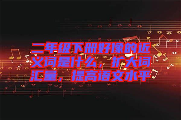 二年級(jí)下冊(cè)好像的近義詞是什么，擴(kuò)大詞匯量，提高語文水平